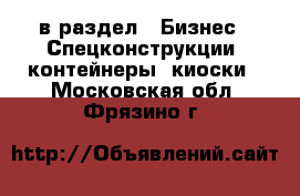  в раздел : Бизнес » Спецконструкции, контейнеры, киоски . Московская обл.,Фрязино г.